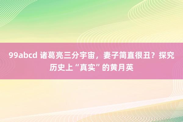 99abcd 诸葛亮三分宇宙，妻子简直很丑？探究历史上“真实”的黄月英