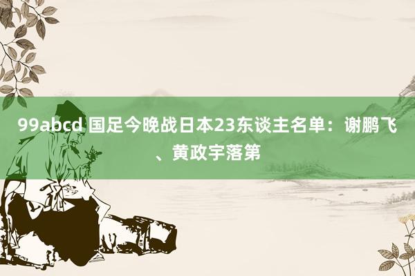 99abcd 国足今晚战日本23东谈主名单：谢鹏飞、黄政宇落第