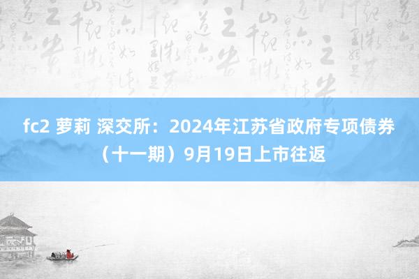 fc2 萝莉 深交所：2024年江苏省政府专项债券（十一期）9月19日上市往返