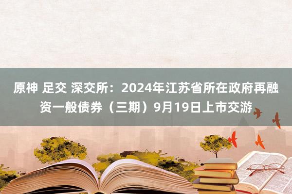 原神 足交 深交所：2024年江苏省所在政府再融资一般债券（三期）9月19日上市交游