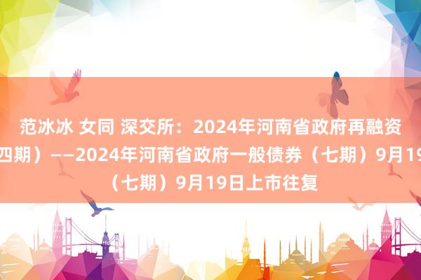 范冰冰 女同 深交所：2024年河南省政府再融资一般债券（四期）——2024年河南省政府一般债券（七期）9月19日上市往复