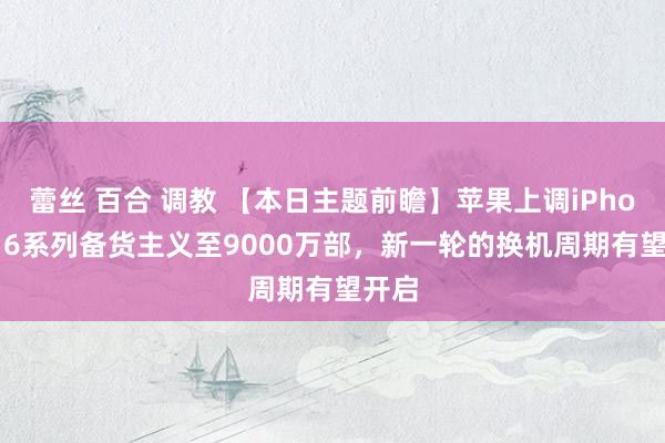 蕾丝 百合 调教 【本日主题前瞻】苹果上调iPhone 16系列备货主义至9000万部，新一轮的换机周期有望开启