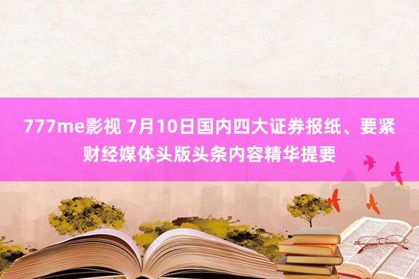 777me影视 7月10日国内四大证券报纸、要紧财经媒体头版头条内容精华提要