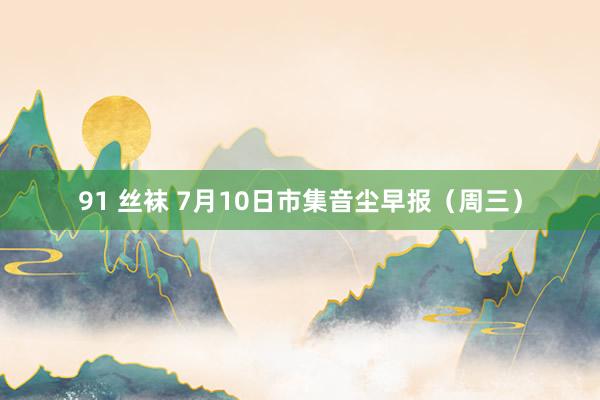 91 丝袜 7月10日市集音尘早报（周三）