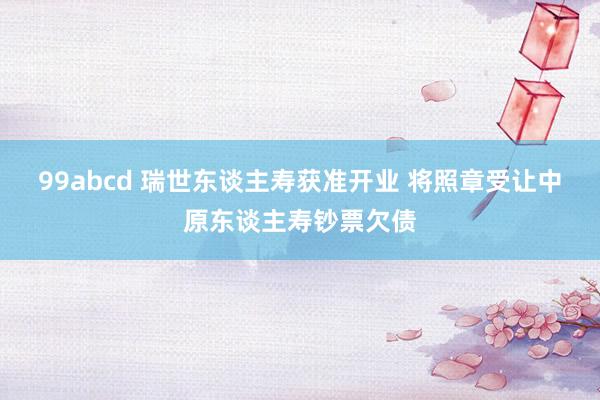 99abcd 瑞世东谈主寿获准开业 将照章受让中原东谈主寿钞票欠债