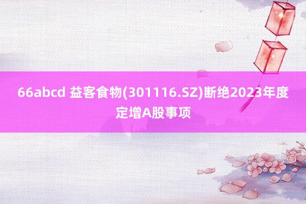 66abcd 益客食物(301116.SZ)断绝2023年度定增A股事项