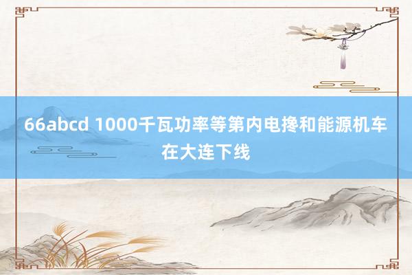 66abcd 1000千瓦功率等第内电搀和能源机车在大连下线