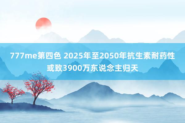 777me第四色 2025年至2050年抗生素耐药性或致3900万东说念主归天