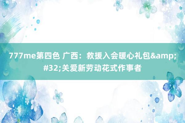 777me第四色 广西：救援入会暖心礼包&#32;关爱新劳动花式作事者