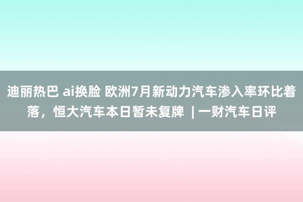 迪丽热巴 ai换脸 欧洲7月新动力汽车渗入率环比着落，恒大汽车本日暂未复牌  | 一财汽车日评