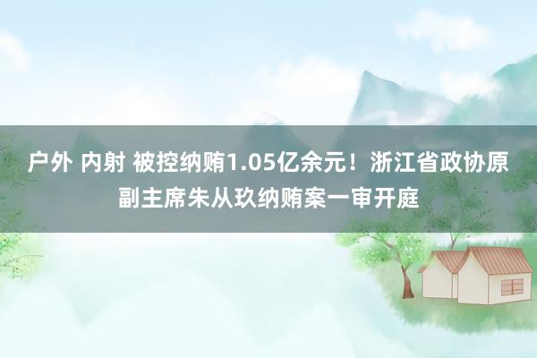 户外 内射 被控纳贿1.05亿余元！浙江省政协原副主席朱从玖纳贿案一审开庭