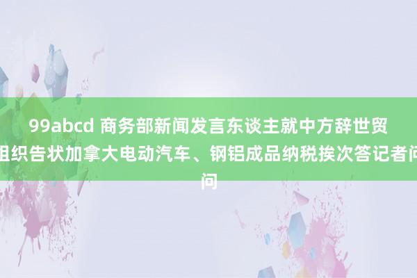 99abcd 商务部新闻发言东谈主就中方辞世贸组织告状加拿大电动汽车、钢铝成品纳税挨次答记者问