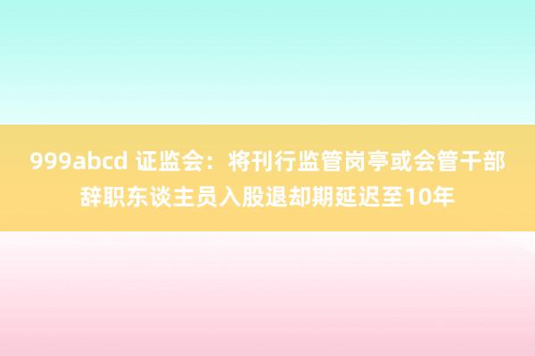 999abcd 证监会：将刊行监管岗亭或会管干部辞职东谈主员入股退却期延迟至10年