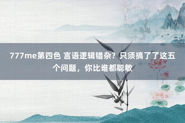 777me第四色 言语逻辑错杂？只须搞了了这五个问题，你比谁都聪敏