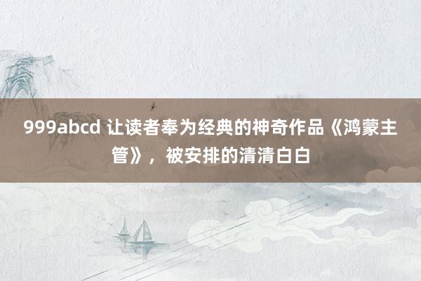 999abcd 让读者奉为经典的神奇作品《鸿蒙主管》，被安排的清清白白