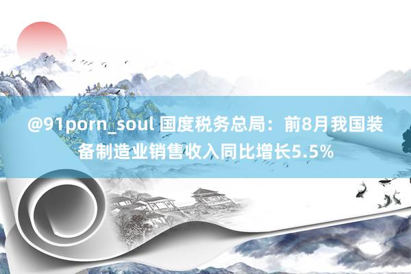 @91porn_soul 国度税务总局：前8月我国装备制造业销售收入同比增长5.5%