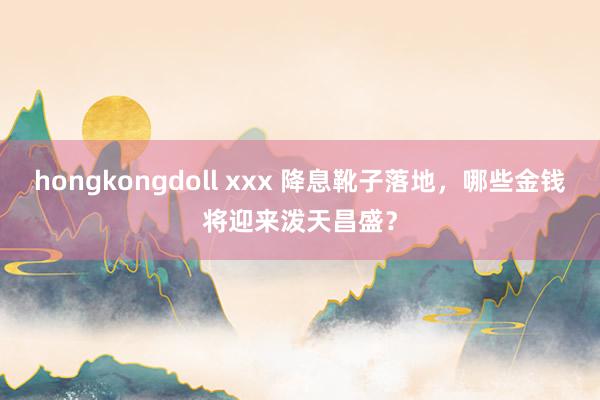 hongkongdoll xxx 降息靴子落地，哪些金钱将迎来泼天昌盛？