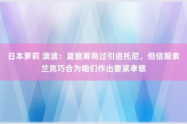 日本萝莉 澳波：夏窗筹商过引进托尼，但信服索兰克巧合为咱们作出要紧孝敬