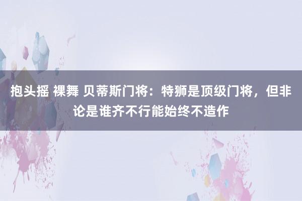 抱头摇 裸舞 贝蒂斯门将：特狮是顶级门将，但非论是谁齐不行能始终不造作