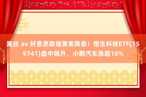 黑丝 av 好意思联储萧索降息！恒生科技ETF(159741)盘中飙升，小鹏汽车涨超10%