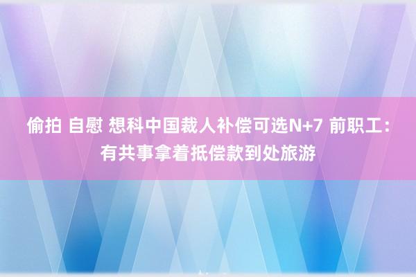 偷拍 自慰 想科中国裁人补偿可选N+7 前职工：有共事拿着抵偿款到处旅游