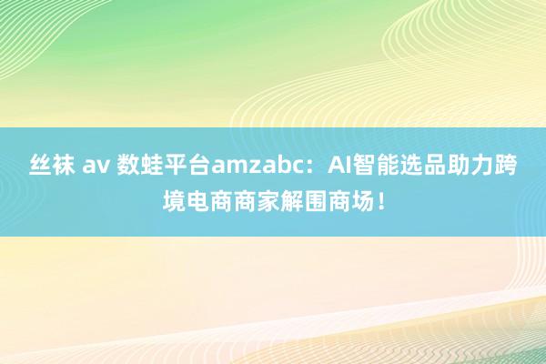 丝袜 av 数蛙平台amzabc：AI智能选品助力跨境电商商家解围商场！