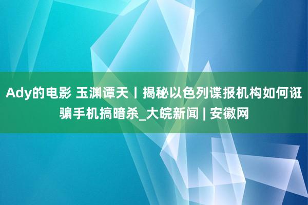 Ady的电影 玉渊谭天丨揭秘以色列谍报机构如何诳骗手机搞暗杀_大皖新闻 | 安徽网