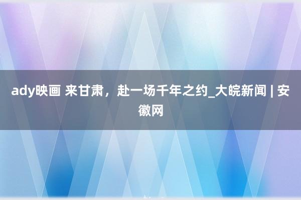 ady映画 来甘肃，赴一场千年之约_大皖新闻 | 安徽网