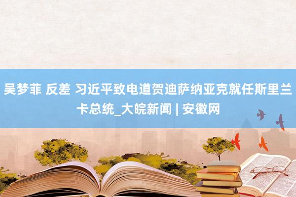 吴梦菲 反差 习近平致电道贺迪萨纳亚克就任斯里兰卡总统_大皖新闻 | 安徽网