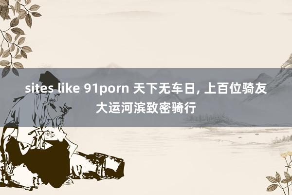 sites like 91porn 天下无车日， 上百位骑友大运河滨致密骑行