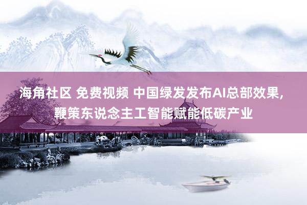 海角社区 免费视频 中国绿发发布AI总部效果， 鞭策东说念主工智能赋能低碳产业