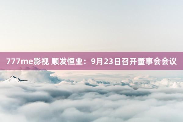 777me影视 顺发恒业：9月23日召开董事会会议