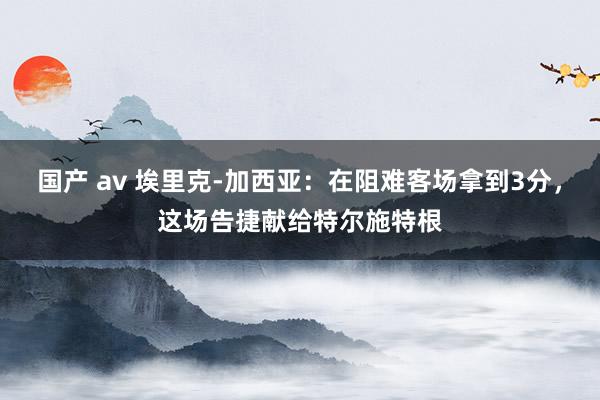 国产 av 埃里克-加西亚：在阻难客场拿到3分，这场告捷献给特尔施特根