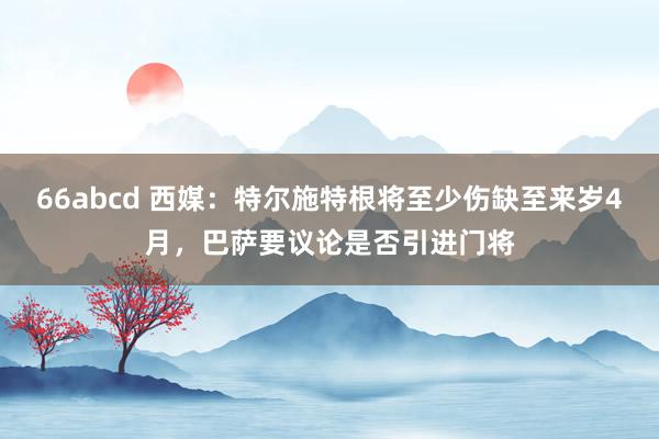 66abcd 西媒：特尔施特根将至少伤缺至来岁4月，巴萨要议论是否引进门将