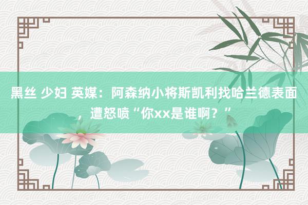 黑丝 少妇 英媒：阿森纳小将斯凯利找哈兰德表面，遭怒喷“你xx是谁啊？”