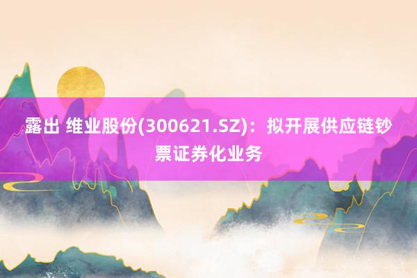 露出 维业股份(300621.SZ)：拟开展供应链钞票证券化业务