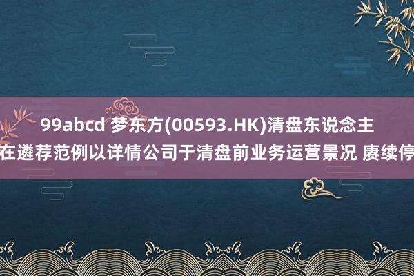 99abcd 梦东方(00593.HK)清盘东说念主仍在遴荐范例以详情公司于清盘前业务运营景况 赓续停牌