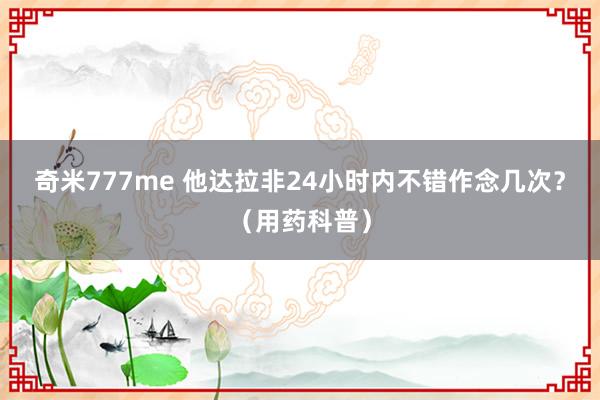 奇米777me 他达拉非24小时内不错作念几次？（用药科普）