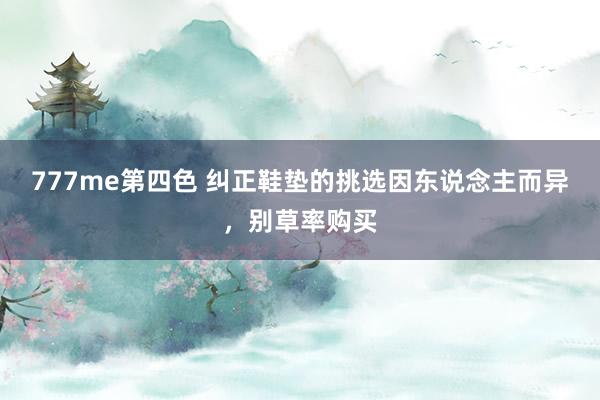 777me第四色 纠正鞋垫的挑选因东说念主而异，别草率购买