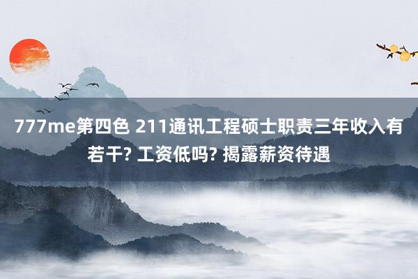 777me第四色 211通讯工程硕士职责三年收入有若干? 工资低吗? 揭露薪资待遇