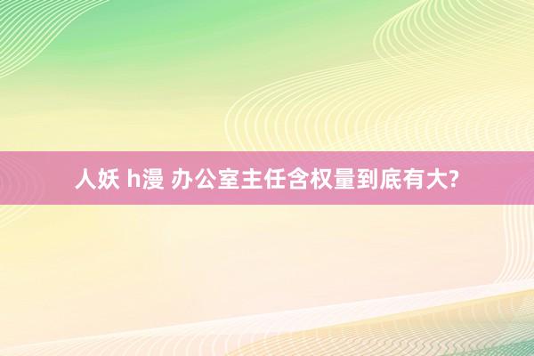 人妖 h漫 办公室主任含权量到底有大?