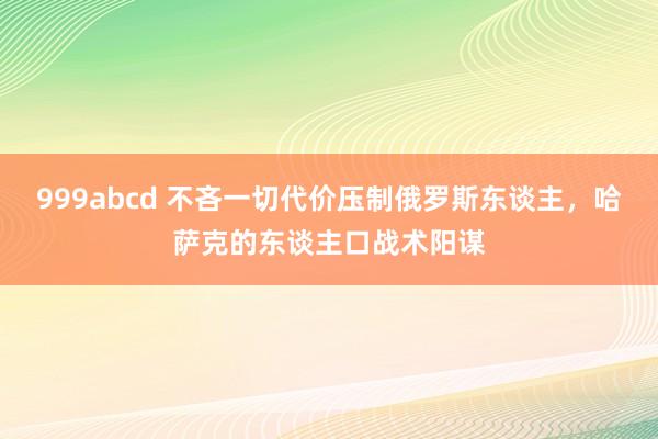 999abcd 不吝一切代价压制俄罗斯东谈主，哈萨克的东谈主口战术阳谋