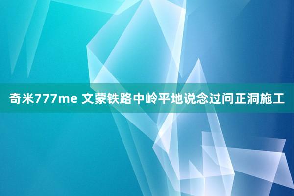 奇米777me 文蒙铁路中岭平地说念过问正洞施工