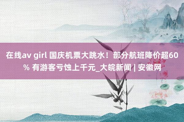 在线av girl 国庆机票大跳水！部分航班降价超60% 有游客亏蚀上千元_大皖新闻 | 安徽网