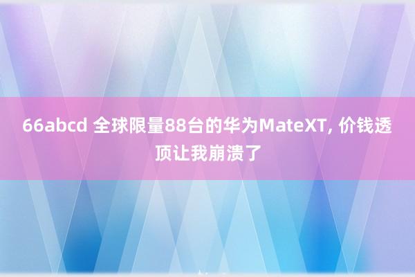 66abcd 全球限量88台的华为MateXT， 价钱透顶让我崩溃了