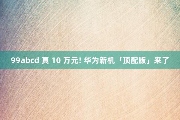 99abcd 真 10 万元! 华为新机「顶配版」来了