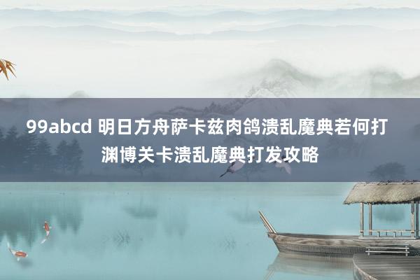 99abcd 明日方舟萨卡兹肉鸽溃乱魔典若何打 渊博关卡溃乱魔典打发攻略