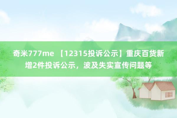 奇米777me 【12315投诉公示】重庆百货新增2件投诉公示，波及失实宣传问题等