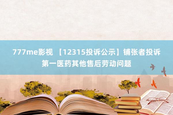 777me影视 【12315投诉公示】铺张者投诉第一医药其他售后劳动问题