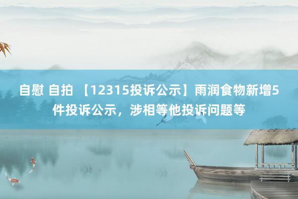 自慰 自拍 【12315投诉公示】雨润食物新增5件投诉公示，涉相等他投诉问题等